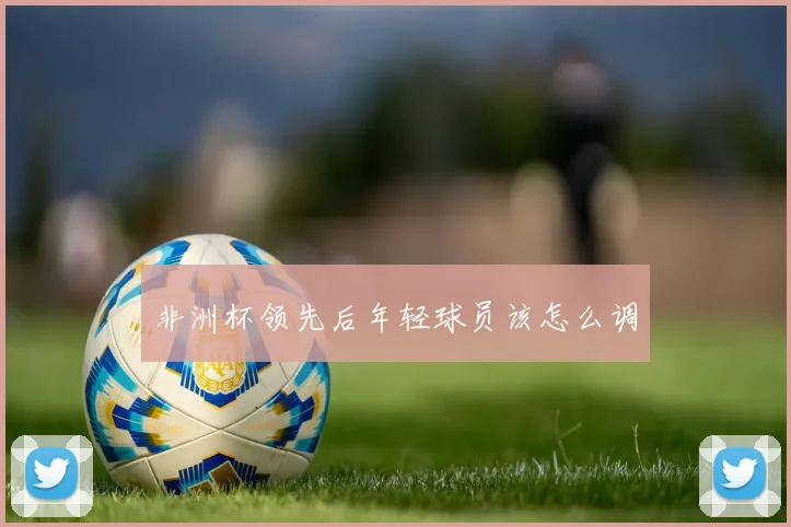 非洲杯领先后年轻球员该怎么调