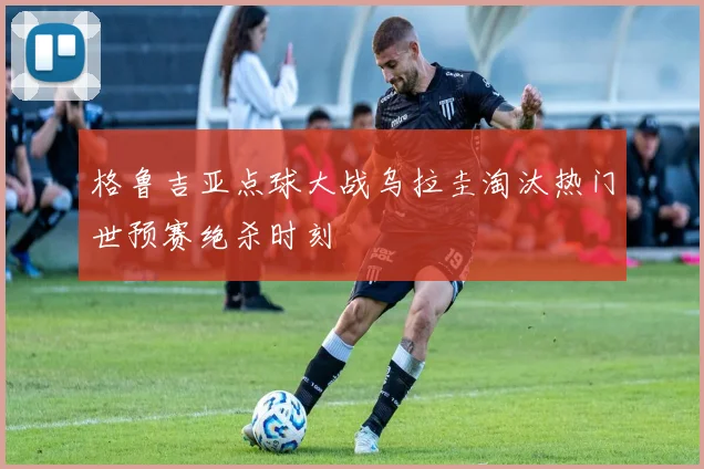 格鲁吉亚点球大战乌拉圭淘汰热门世预赛绝杀时刻