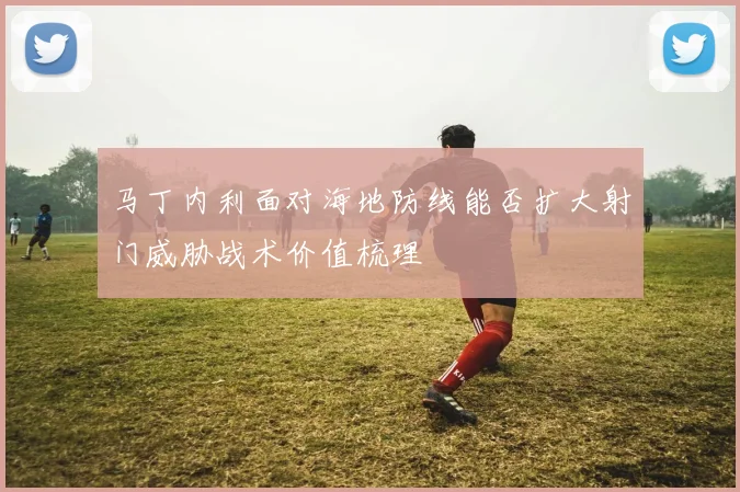 马丁内利面对海地防线能否扩大射门威胁战术价值梳理