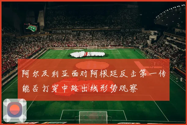 阿尔及利亚面对阿根廷反击第一传能否打穿中路出线形势观察