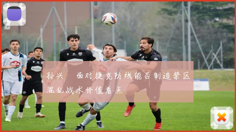孙兴慜面对捷克防线能否制造禁区混乱战术价值看点