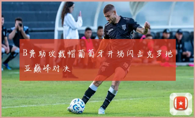 B费助攻戴帽葡萄牙开场闪击克罗地亚巅峰对决