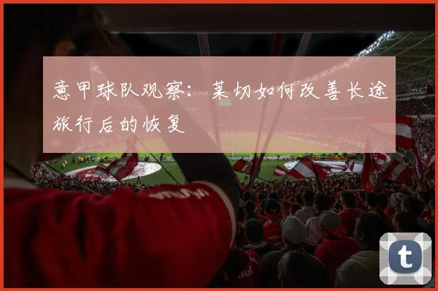 意甲球队观察：莱切如何改善长途旅行后的恢复