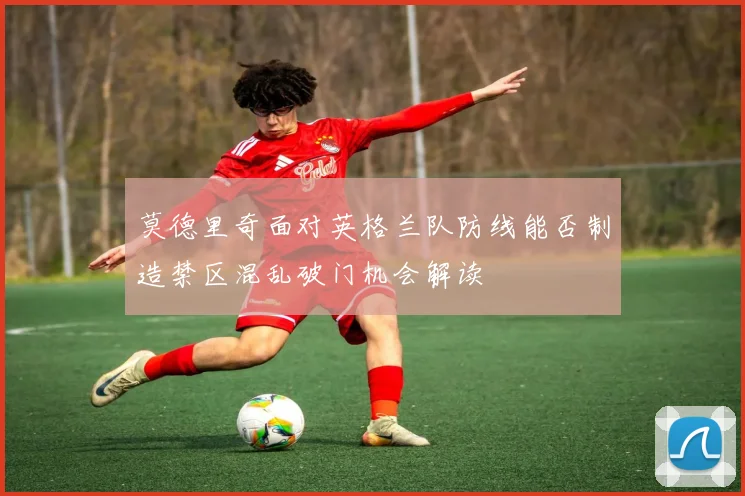莫德里奇面对英格兰队防线能否制造禁区混乱破门机会解读