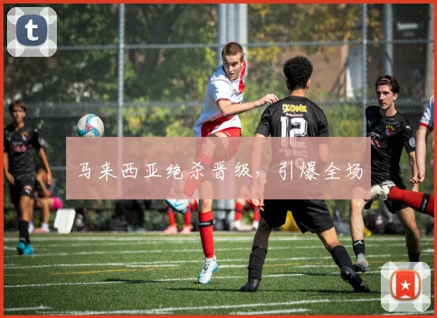 马来西亚绝杀晋级，引爆全场
