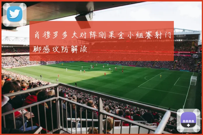 肖穆罗多夫对阵刚果金小组赛射门脚感攻防解读