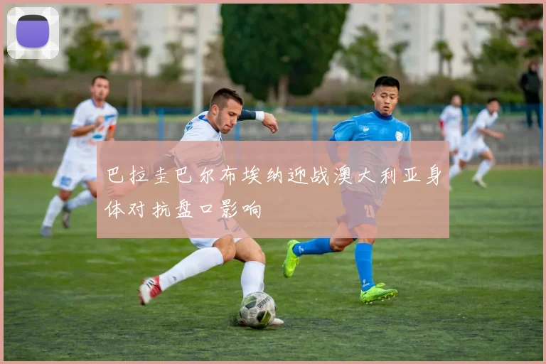 巴拉圭巴尔布埃纳迎战澳大利亚身体对抗盘口影响