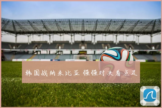 韩国战纳米比亚 强强对决看点足
