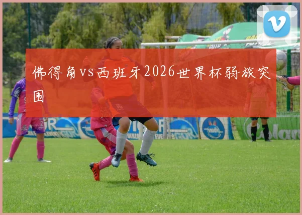 佛得角vs西班牙2026世界杯弱旅突围
