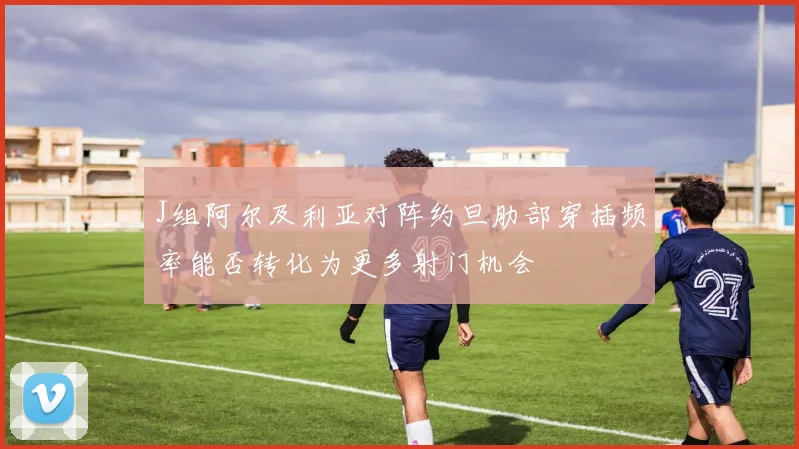 J组阿尔及利亚对阵约旦肋部穿插频率能否转化为更多射门机会