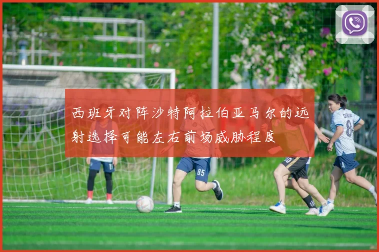 西班牙对阵沙特阿拉伯亚马尔的远射选择可能左右前场威胁程度