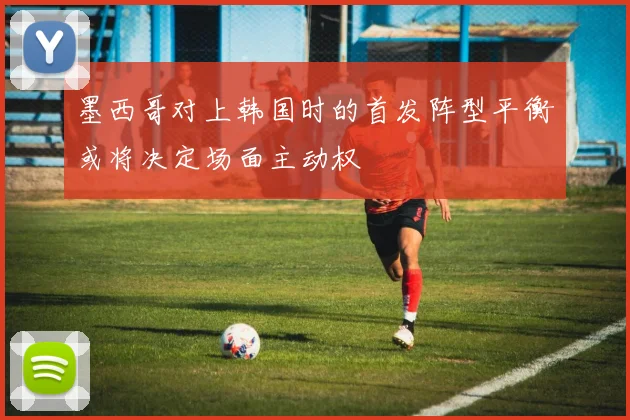 墨西哥对上韩国时的首发阵型平衡或将决定场面主动权