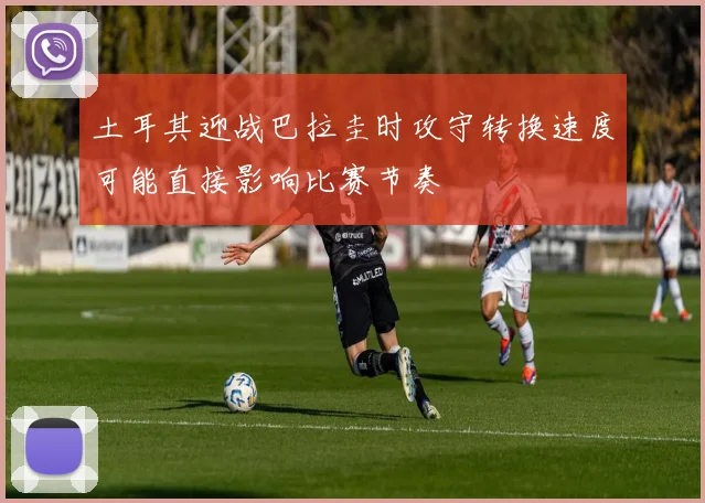 土耳其迎战巴拉圭时攻守转换速度可能直接影响比赛节奏