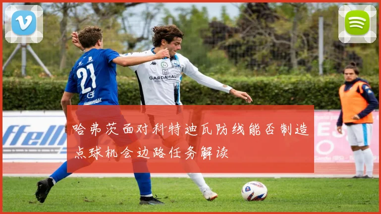 哈弗茨面对科特迪瓦防线能否制造点球机会边路任务解读