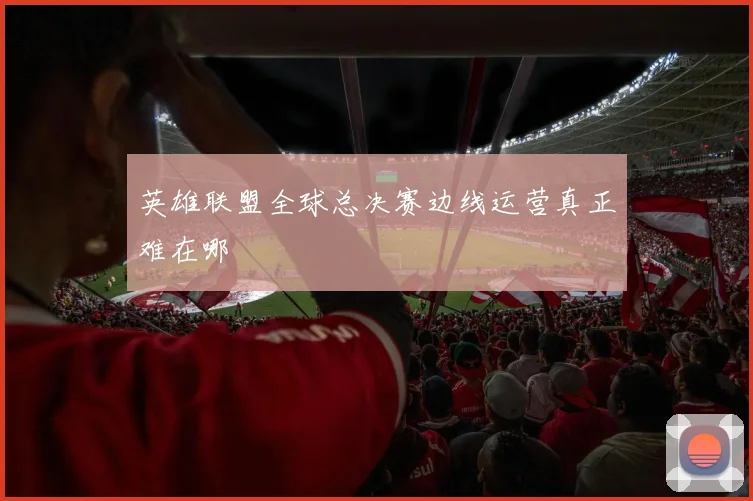英雄联盟全球总决赛边线运营真正难在哪
