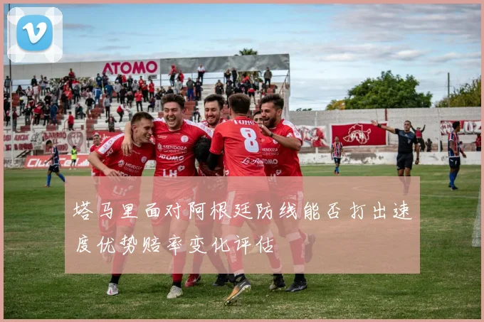 塔马里面对阿根廷防线能否打出速度优势赔率变化评估
