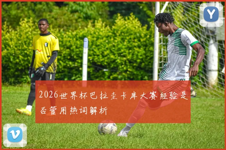 2026世界杯巴拉圭卡库大赛经验是否管用热词解析