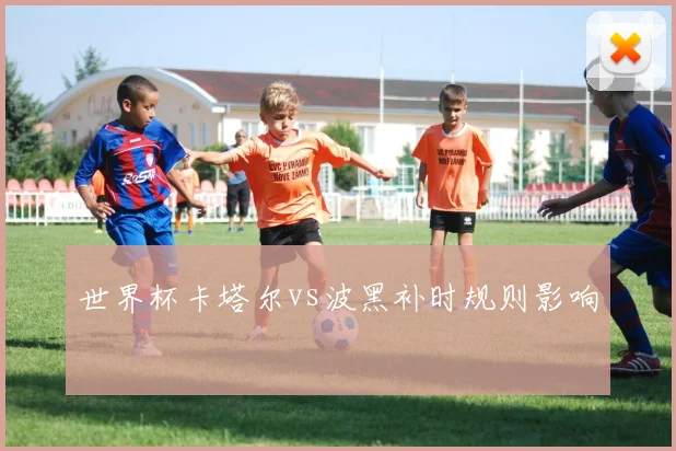 世界杯卡塔尔vs波黑补时规则影响