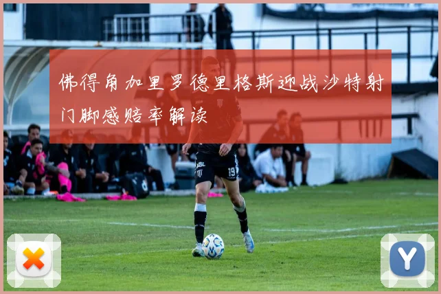佛得角加里罗德里格斯迎战沙特射门脚感赔率解读