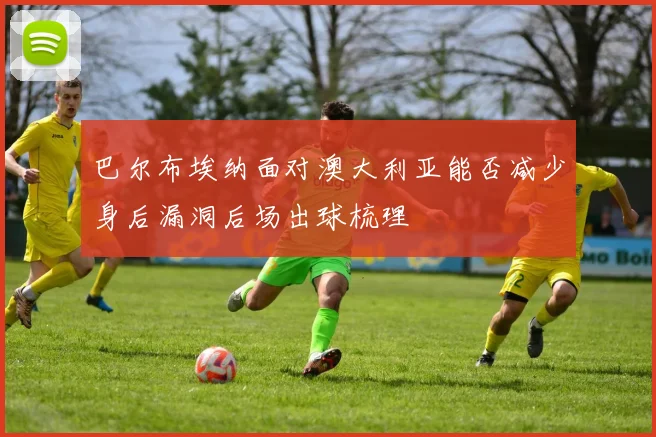 巴尔布埃纳面对澳大利亚能否减少身后漏洞后场出球梳理