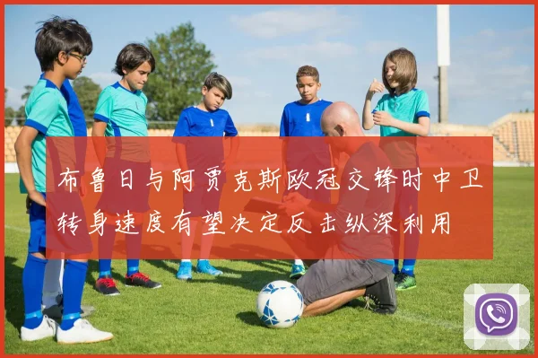 布鲁日与阿贾克斯欧冠交锋时中卫转身速度有望决定反击纵深利用