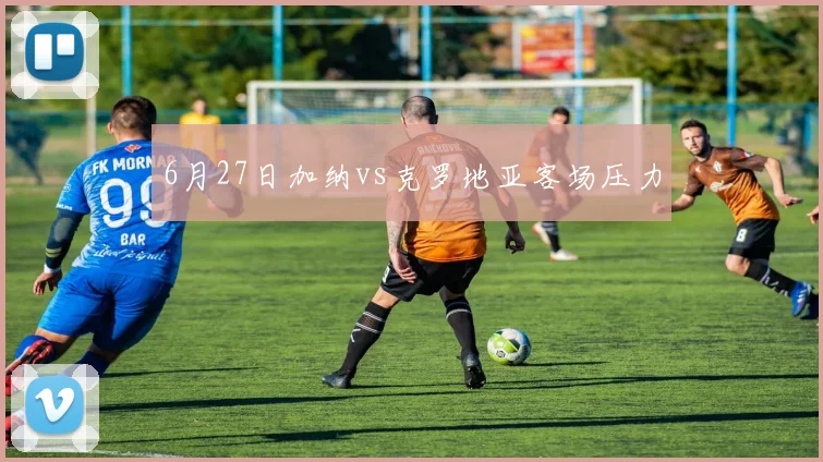 6月27日加纳vs克罗地亚客场压力