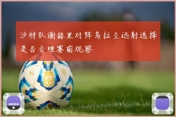 沙特队谢赫里对阵乌拉圭远射选择是否合理赛前观察