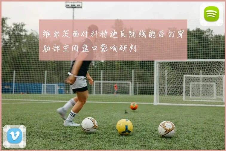 维尔茨面对科特迪瓦防线能否打穿肋部空间盘口影响研判