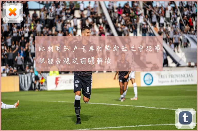 比利时队卢卡库对阵新西兰中场串联能否稳定前瞻解读