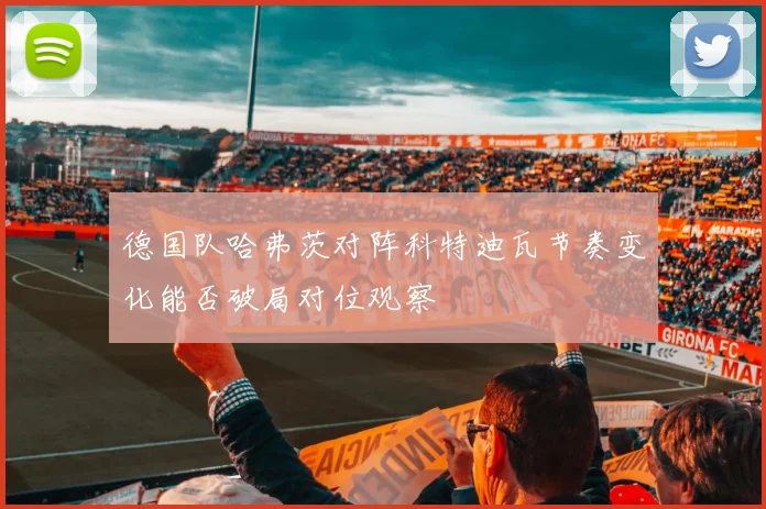 德国队哈弗茨对阵科特迪瓦节奏变化能否破局对位观察